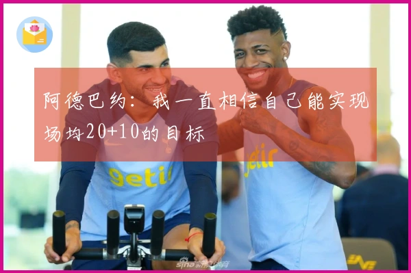 阿德巴约：我一直相信自己能实现场均20+10的目标