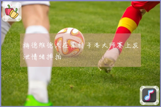 梅德维德夫在蒙特卡洛大师赛上发泄情绪摔拍