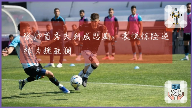 张帅首秀失利成悲剧，袁悦惊险逆转力挽狂澜