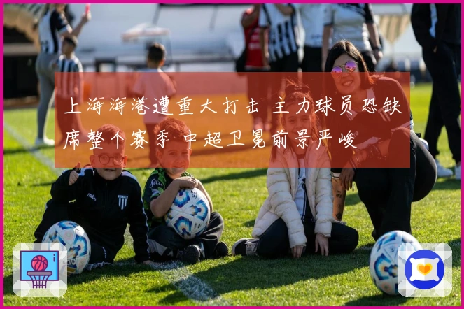 上海海港遭重大打击 主力球员恐缺席整个赛季 中超卫冕前景严峻