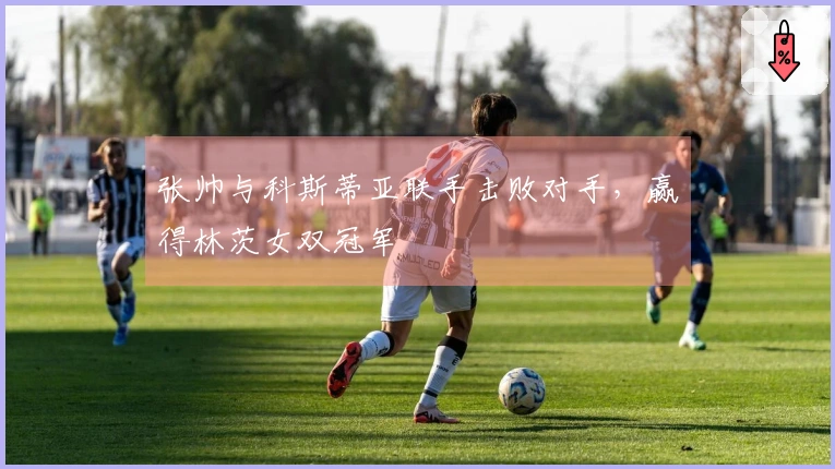 张帅与科斯蒂亚联手击败对手，赢得林茨女双冠军