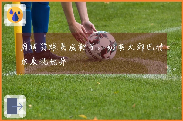 周琦罚球易成靶子，姚明大郅巴特尔表现优异