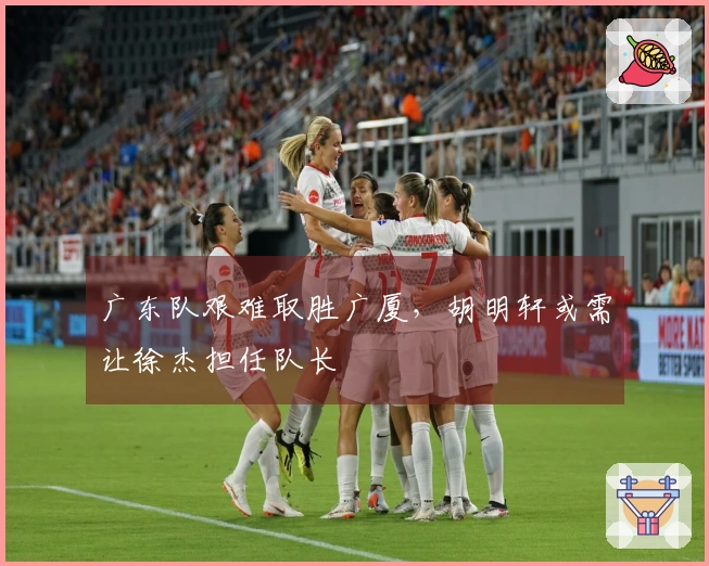 广东队艰难取胜广厦，胡明轩或需让徐杰担任队长