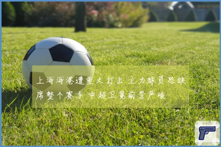 上海海港遭重大打击 主力球员恐缺席整个赛季 中超卫冕前景严峻