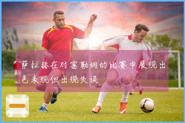 萨拉赫在对富勒姆的比赛中展现出色表现但出现失误
