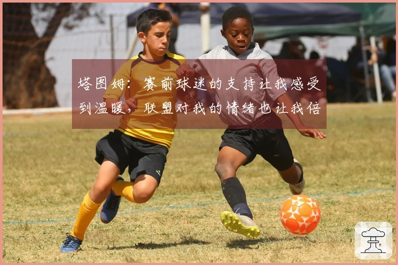 塔图姆：赛前球迷的支持让我感受到温暖，联盟对我的情绪也让我倍感感激