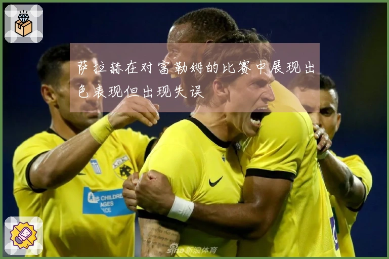 萨拉赫在对富勒姆的比赛中展现出色表现但出现失误