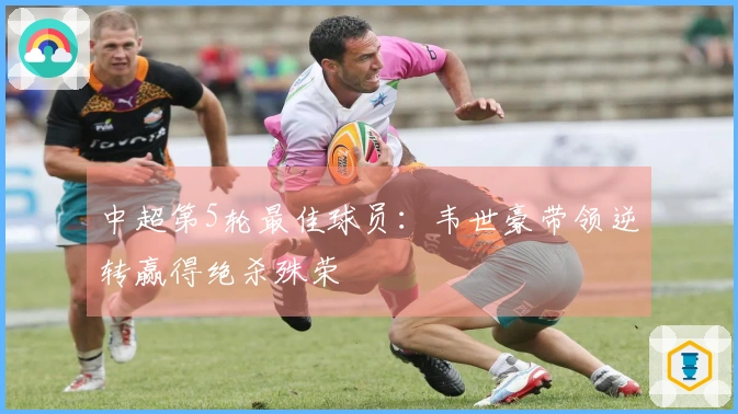 中超第5轮最佳球员：韦世豪带领逆转赢得绝杀殊荣