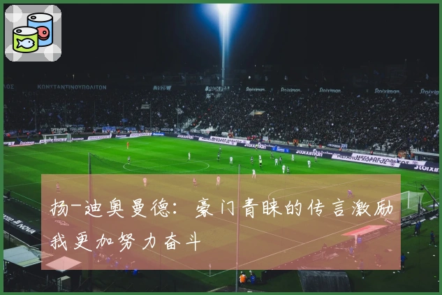扬-迪奥曼德：豪门青睐的传言激励我更加努力奋斗