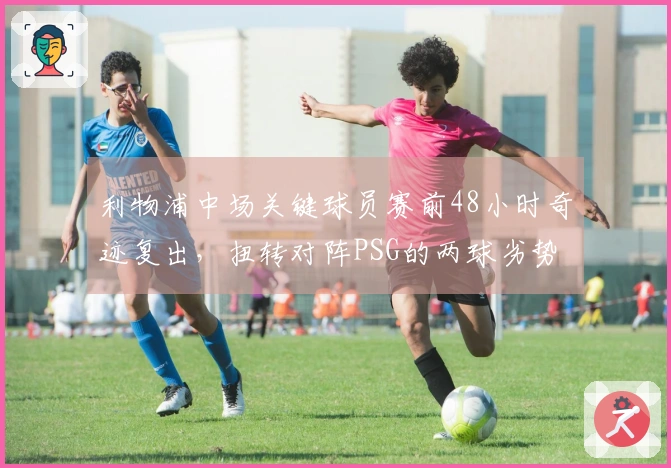 利物浦中场关键球员赛前48小时奇迹复出，扭转对阵PSG的两球劣势