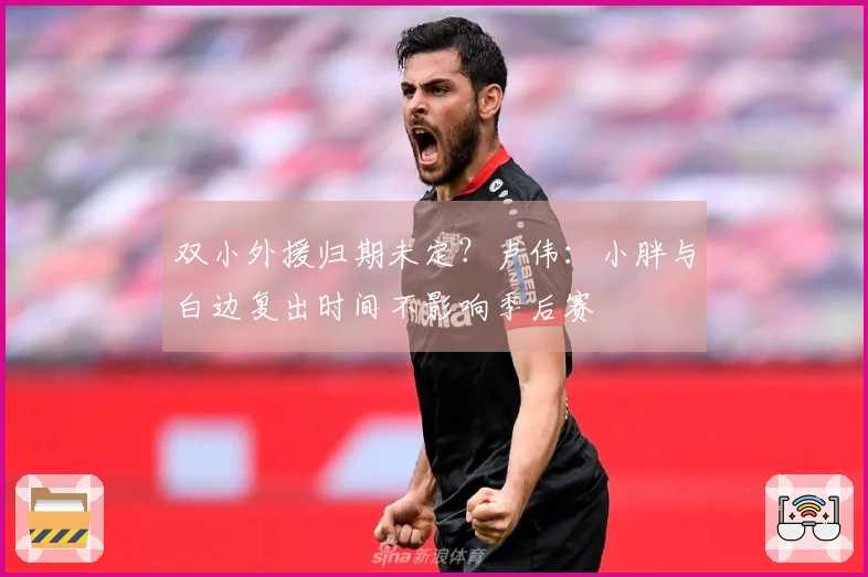 双小外援归期未定？卢伟：小胖与白边复出时间不影响季后赛