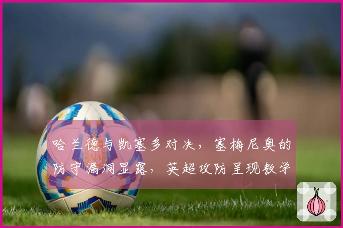 哈兰德与凯塞多对决，塞梅尼奥的防守漏洞显露，英超攻防呈现教学案例感