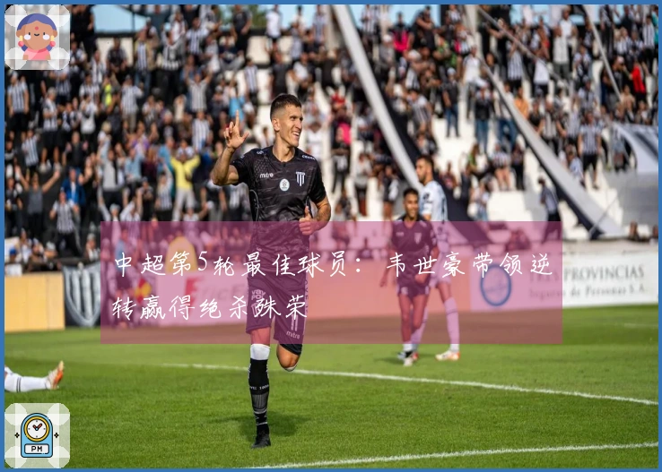 中超第5轮最佳球员：韦世豪带领逆转赢得绝杀殊荣