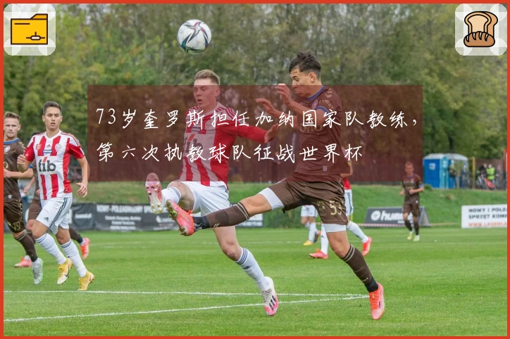 73岁奎罗斯担任加纳国家队教练，第六次执教球队征战世界杯