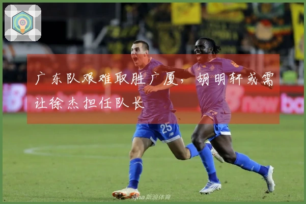 广东队艰难取胜广厦，胡明轩或需让徐杰担任队长