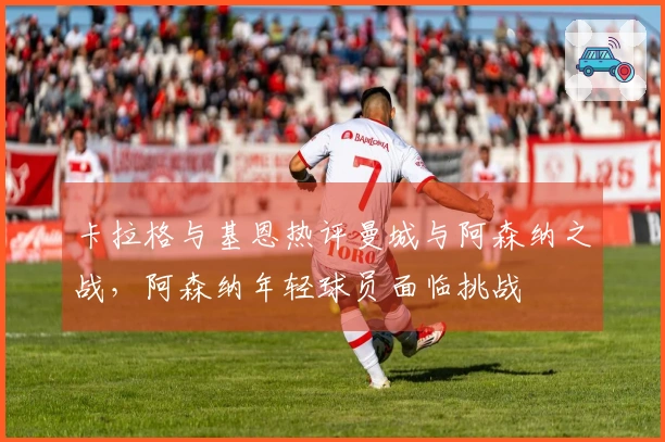 卡拉格与基恩热评曼城与阿森纳之战，阿森纳年轻球员面临挑战