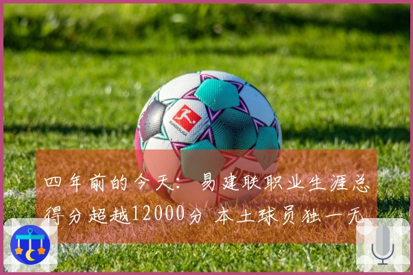 四年前的今天：易建联职业生涯总得分超越12000分 本土球员独一无二