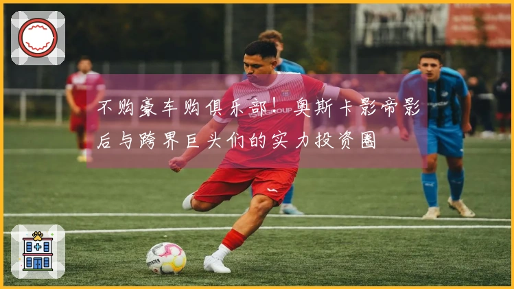 不购豪车购俱乐部！奥斯卡影帝影后与跨界巨头们的实力投资圈
